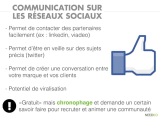 COMMUNICATION SUR
        LES RÉSEAUX SOCIAUX
-   Permet de contacter des partenaires
    facilement (ex : linkedin, viadeo)

-   Permet d’être en veille sur des sujets
    précis (twitter)

-   Permet de créer une conversation entre
    votre marque et vos clients

-   Potentiel de viralisation

         «Gratuit» mais chronophage et demande un certain
    !    savoir faire pour recruter et animer une communauté
 