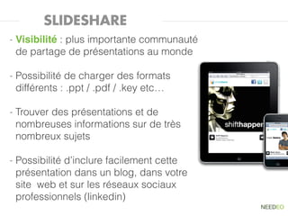 SLIDESHARE
-   Visibilité : plus importante communauté
    de partage de présentations au monde

-   Possibilité de charger des formats
    différents : .ppt / .pdf / .key etc…

-   Trouver des présentations et de
    nombreuses informations sur de très
    nombreux sujets

-   Possibilité d’inclure facilement cette
    présentation dans un blog, dans votre
    site web et sur les réseaux sociaux
    professionnels (linkedin)
 