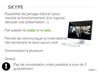 SKYPE
-   Possibilité de partage d’écran (pour
    montrer le fonctionnement d’un logiciel,
    dérouler une présentation...)

-   Fait passer la vidéo et la voix

-   Permet de communiquer à l’international
    très facilement et sans aucun coût

-   Conversation à plusieurs

-   Gratuit
         Pas de conversation vidéo possible à plus de 2
    !    gratuitement
 