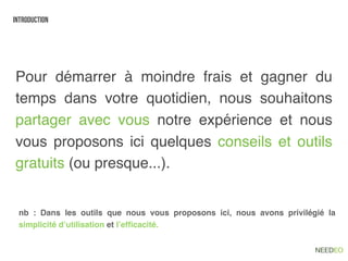 introduction




Pour démarrer à moindre frais et gagner du
temps dans votre quotidien, nous souhaitons
partager avec vous notre expérience et nous
vous proposons ici quelques conseils et outils
gratuits (ou presque...).


 nb : Dans les outils que nous vous proposons ici, nous avons privilégié la
 simplicité d’utilisation et l’efﬁcacité.
 