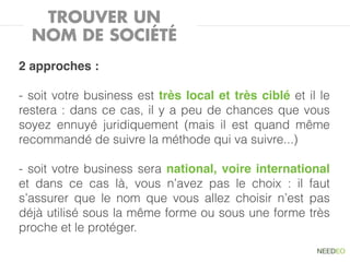 TROUVER UN
  NOM DE SOCIÉTÉ
2 approches :

- soit votre business est très local et très ciblé et il le
restera : dans ce cas, il y a peu de chances que vous
soyez ennuyé juridiquement (mais il est quand même
recommandé de suivre la méthode qui va suivre...)

- soit votre business sera national, voire international
et dans ce cas là, vous n’avez pas le choix : il faut
s’assurer que le nom que vous allez choisir n’est pas
déjà utilisé sous la même forme ou sous une forme très
proche et le protéger.
 