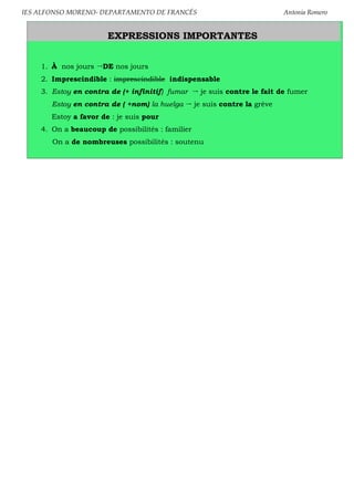 IES ALFONSO MORENO- DEPARTAMENTO DE FRANCÉS Antonia Romero
EXPRESSIONS IMPORTANTES
1. À nos jours DE nos jours
2. Imprescindible : imprescindible indispensable
3. Estoy en contra de (+ infinitif) fumar je suis contre le fait de fumer
Estoy en contra de ( +nom) la huelga je suis contre la grève
Estoy a favor de : je suis pour
4. On a beaucoup de possibilités : familier
On a de nombreuses possibilités : soutenu
 