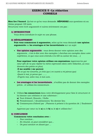 IES ALFONSO MORENO- DEPARTAMENTO DE FRANCÉS Antonia Romero
EXERCICE 5 –La rédaction
CONSEILS
Bien lire l’énoncé .Qu’est-ce qu’on vous demande. RÉPONDEZ aux questions où au
thème proposé.120 mots
Structurez votre écrit argumenté et suivez strictement ces pas :
1) INTRODUCTION
Vous devez introduire le sujet en une phrase.
2) DÉVELOPPEMENT
Puis vous commencez à argumenter, selon qu’on vous demande une opinion
argumentée ou les avantages et les inconvénients sur un sujet
Une opinion argumentée : vous devez donner votre opinion avec des
arguments , c'est-à-dire avec des exemples ( cherchez ces exemples dans votre
expérience, ce que vous avez entendu à la télé ou autour de vous, …)
Pour exprimer votre opinion utilisez ces expressions (apprenez-les par
cœur afin de ne pas répéter la même expression dans votre rédaction, ça vous
donnera des points en plus)
-Il me semble ( me parece)
-En ce qui me concerne, je crois que ( en cuanto a mi pienso que)
-Quant à moi, je pense que …….
-D’après moi, selon moi, à mon avis .
Les avantages et les inconvénients , n’oubliez pas de donner des exemples
précis . et utilisez les connecteurs .
Utilisez les connecteurs dans votre développement pour bien le structurer et
lui donner une cohésion et une cohérence :
a) Tout d’abord /Ensuite / Enfin
b) Premièrement / deuxièmement/ En dernier lieu
c) Commençons d’abord par /Passons à présent à la question de / finalement
…
Apprenez par cœur ou le a) ou le b) ou le c) et utilisez-les !
3) CONCLUSION
Commencez votre conclusion avec :
- Pour conclure…
- En résumé, on peut considérer que…
- On peut conclure en disant que …
 