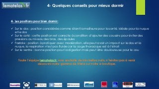 4- Quelques conseils pour mieux dormir
Toute l’équipe lematelas.fr vous souhaite de très belles nuits, n’hésitez pas à venir
découvrir notre gamme de literie sur notre e-boutique.
4- Les positions pour bien dormir :
 Sur le dos : position considérée comme étant la meilleure pour la santé, idéale pour la nuque
et le dos
 Sur le coté : cette position est correcte à condition d’ajouter des coussins pour éviter des
pressions au niveau des bras, des épaules
 Fœtale : position à pratiquer avec modération, elle peut avoir un impact sur le dos et la
nuque, la respiration n’est pas fluide car la cage thoracique est à l’étroit
 Sur le ventre : bonne position pour la digestion mais peut être douloureuse pour le cou
 