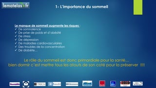 Le sommeil a de multiples effets sur le fonctionnement de
notre corps…
Voici quelques exemples :
 La restauration métabolique du cerveau (mémoire) et
de l’organisme
 Le développement des hormones de croissance
 Le développement et la préservation de nos
capacités cognitives
 La régulation de la température
 L’ajustement de nombreuses sécrétions hormonales
1- L’importance du sommeil
 