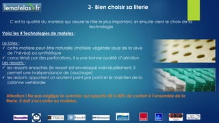 3- Bien choisir sa literie
Notre literie joue un rôle essentiel dans la qualité de notre sommeil.
Il faut la renouveler régulièrement.
Les 4 points à vérifier pour choisir son matelas :
1- La fermeté : ni trop mou, ni trop dur
2- Le confort : un certain moelleux avec une sensation de tenue ferme, la densité du matelas joue
un rôle important dans sa longévité et son maintien
3- La régulation de la température : les matières naturelles comme la laine et le coton assurent les
échanges thermiques
4- La taille : il est vivement conseillé de dormir sur une largeur de 160 cm ou 180 cm ce qui permet
d’avoir une indépendance de couchage
 