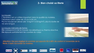 3- Bien choisir sa literie
Voici les 4 Technologies de matelas :
Le latex :
 cette matière peut être naturelle (matière végétale issue de la sève
de l’hévéa) ou synthétique
 caractérisé par des perforations, il a une bonne qualité d’aération
Les ressorts :
 les ressorts ensachés (le ressort est enveloppé individuellement, il
permet une indépendance de couchage)
 les ressorts apportent un soutient point par point et le maintien de la
colonne vertébrale
Attention ! Ne pas négliger le sommier qui apporte 30 à 40% de confort à l’ensemble de la
literie, il doit s’accorder au matelas.
C’est la qualité du matelas qui assure le rôle le plus important, et ensuite vient le choix de la
technologie
 