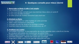 3- Bien choisir sa literie
La mousse :
L’épaisseur est un critère important dans la qualité du matelas,
l’épaisseur peut varier de 13 cm à 26 cm
Plus la mousse est dense (de 15 kg/m³ à 55 kg/m³), plus la durée de
vie sera longue
La mousse mémoire de forme :
Elle correspond à de la mousse viscoélastique ou thermo-réactive.
Elle épouse parfaitement les courbes du corps
Attention ! Ne pas négliger le sommier qui apporte 30 à 40% de confort à l’ensemble de la
literie, il doit s’accorder au matelas.
 