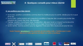 4- Quelques conseils pour mieux dormir
1- Renouveler sa literie si celle-ci est usagée :
 si le matelas est usé
 si vous vous rendez compte que vous dormez mieux dans un autre lit
 si vous vous réveillez endolori
 Si votre achat de matelas remonte à plus de 8 ans
2- Entretenir sa literie :
 passer l’aspirateur sur votre matelas et votre sommier
 aérer votre chambre et votre literie
 changer souvent les draps et le protège-matelas
 maintenir dans la chambre une température de 19°
3- Améliorer son confort :
 surmatelas chauffant : il vous permettra de ne plus grelotter dans votre lit et d’éviter
les douleurs articulaires, les courbatures, les pieds froids…
 oreillers ergonomiques : pour un meilleur soutient de la nuque
 sommiers relaxation : dispose de 5 plans de couchage
 Linge de lit :100% coton ou en percale adoucira vos nuits
 