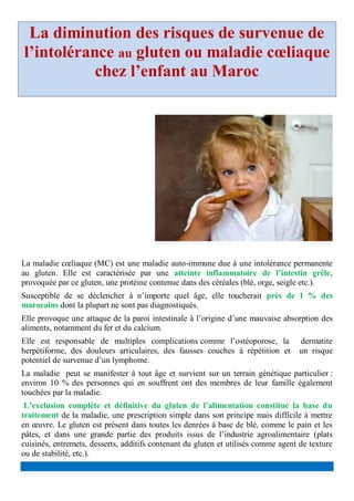 La diminution des risques de survenue de
l’intolérance au gluten ou maladie cœliaque
chez l’enfant au Maroc
La maladie cœliaque (MC) est une maladie auto-immune due à une intolérance permanente
au gluten. Elle est caractérisée par une atteinte inflammatoire de l’intestin grêle,
provoquée par ce gluten, une protéine contenue dans des céréales (blé, orge, seigle etc.).
Susceptible de se déclencher à n’importe quel âge, elle toucherait près de 1 % des
marocains dont la plupart ne sont pas diagnostiqués.
Elle provoque une attaque de la paroi intestinale à l’origine d’une mauvaise absorption des
aliments, notamment du fer et du calcium.
Elle est responsable de multiples complications comme l’ostéoporose, la dermatite
herpétiforme, des douleurs articulaires, des fausses couches à répétition et un risque
potentiel de survenue d’un lymphome.
La maladie peut se manifester à tout âge et survient sur un terrain génétique particulier :
environ 10 % des personnes qui en souffrent ont des membres de leur famille également
touchées par la maladie.
L’exclusion complète et définitive du gluten de l’alimentation constitue la base du
traitement de la maladie, une prescription simple dans son principe mais difficile à mettre
en œuvre. Le gluten est présent dans toutes les denrées à base de blé, comme le pain et les
pâtes, et dans une grande partie des produits issus de l’industrie agroalimentaire (plats
cuisinés, entremets, desserts, additifs contenant du gluten et utilisés comme agent de texture
ou de stabilité, etc.).
 