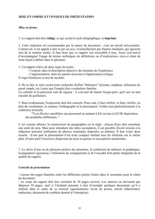 MISE EN FORME ET CONSEILS DE PRÉSENTATION


Mise en forme


1. Le rapport doit être rédigé, ce qui exclut le style télégraphique, et imprimé.

2. Cette rédaction est recommandée par la nature du document : c'est un travail universitaire.
Comme tel, il est appelé à être tu par un jury, éventuellement par d'autres étudiants, qui ignorent
tout de la matière traitée. Il faut donc que ce rapport soit accessible à tous. Aussi convient-il
d’accompagner l'usage de termes techniques de définitions ou d’explications, ceux-ci étant de
toute façon à définir dans le glossaire.

3. Un rapport relève de deux types de textes :
         - l’exposé, dans la description objective des données de l'expérience
         - l’argumentation, dans les parties réservées à l'appréciation critique.
Il s'agit d'analyser et non de raconter.

4. De ce fait, le style exclut toute recherche d'effets "littéraires" (lyrisme, emphase, utilisation du
passé simple, etc.) ainsi que l'emploi d'un vocabulaire familier.
La sobriété et la précision sont de rigueur : il convient de bannir l'à-peu-près, qu'il soit ou non
encadré de guillemets.

5. Bien évidemment, l'expression doit être correcte. Pour cela, il faut vérifier, et faire vérifier, en
plus du vocabulaire, la syntaxe, l'orthographe et la ponctuation. Veiller tout particulièrement à la
cohérence textuelle.
           "Yves Rocher sensibilise son personnel en mettant à SA (et non à LEUR) disposition
      des poubelles différentes. "

6. Ici comme ailleurs, la construction de paragraphes est la règle : chacun d'eux doit constituer
une unité de sens. Mais pour introduire des idées secondaires, il est possible d'avoir recours à la
rédaction articulée (utilisation de phrases nominales disposées en alinéas). Il faut éviter deux
écueils : d’une part la présentation d’un texte compact mettant tous les éléments sur le même
plan, d’autre part l’excessive dispersion du texte en parties et sous-parties numérotées.


7. Le choix d’une ou de plusieurs polices de caractères, la confection de tableaux et graphiques,
la pagination rigoureuse, l’utilisation du soulignement et de l’encadré font partie intégrante de la
qualité du rapport.


Conseils de présentation

- Laisser des pages blanches entre les différentes parties listées dans le sommaire pour la clarté
du document.
- Le corps du rapport doit être constitué de 30 pages environ. Les annexes ne devraient pas
dépasser 10 pages, sauf si l’étudiant présente à titre d’exemple quelques documents qu’il a
réalisés dans le cadre de sa mission (questionnaire, revue de presse, article rédactionnel,
traduction, document de synthèse destiné à l’entreprise).



                                                  10
 