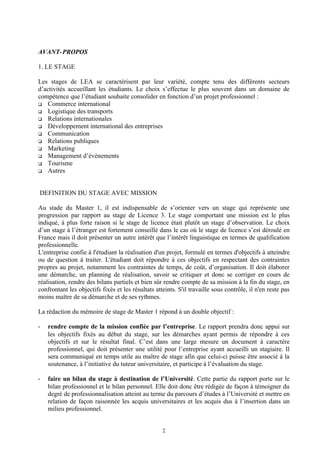 AVANT- PROPOS

1. LE STAGE

Les stages de LEA se caractérisent par leur variété, compte tenu des différents secteurs
d’activités accueillant les étudiants. Le choix s’effectue le plus souvent dans un domaine de
compétence que l’étudiant souhaite consolider en fonction d’un projet professionnel :
 Commerce international
 Logistique des transports
 Relations internationales
 Développement international des entreprises
 Communication
 Relations publiques
 Marketing
 Management d’événements
 Tourisme
 Autres




DEFINITION DU STAGE AVEC MISSION

Au stade du Master 1, il est indispensable de s’orienter vers un stage qui représente une
progression par rapport au stage de Licence 3. Le stage comportant une mission est le plus
indiqué, à plus forte raison si le stage de licence était plutôt un stage d’observation. Le choix
d’un stage à l’étranger est fortement conseillé dans le cas où le stage de licence s’est déroulé en
France mais il doit présenter un autre intérêt que l’intérêt linguistique en termes de qualification
professionnelle.
L'entreprise confie à l'étudiant la réalisation d'un projet, formulé en termes d'objectifs à atteindre
ou de question à traiter. L'étudiant doit répondre à ces objectifs en respectant des contraintes
propres au projet, notamment les contraintes de temps, de coût, d’organisation. Il doit élaborer
une démarche, un planning de réalisation, savoir se critiquer et donc se corriger en cours de
réalisation, rendre des bilans partiels et bien sûr rendre compte de sa mission à la fin du stage, en
confrontant les objectifs fixés et les résultats atteints. S'il travaille sous contrôle, il n'en reste pas
moins maître de sa démarche et de ses rythmes.

La rédaction du mémoire de stage de Master 1 répond à un double objectif :

-   rendre compte de la mission confiée par l’entreprise. Le rapport prendra donc appui sur
    les objectifs fixés au début du stage, sur les démarches ayant permis de répondre à ces
    objectifs et sur le résultat final. C’est dans une large mesure un document à caractère
    professionnel, qui doit présenter une utilité pour l’entreprise ayant accueilli un stagiaire. Il
    sera communiqué en temps utile au maître de stage afin que celui-ci puisse être associé à la
    soutenance, à l’initiative du tuteur universitaire, et participe à l’évaluation du stage.

-   faire un bilan du stage à destination de l’Université. Cette partie du rapport porte sur le
    bilan professionnel et le bilan personnel. Elle doit donc être rédigée de façon à témoigner du
    degré de professionnalisation atteint au terme du parcours d’études à l’Université et mettre en
    relation de façon raisonnée les acquis universitaires et les acquis dus à l’insertion dans un
    milieu professionnel.


                                                    2
 