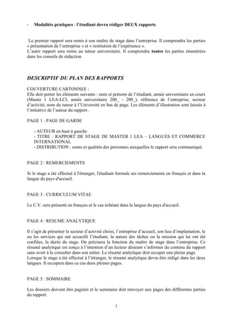 -   Modalités pratiques : l’étudiant devra rédiger DEUX rapports.


 Le premier rapport sera remis à son maître de stage dans l’entreprise. Il comprendra les parties
« présentation de l’entreprise » et « restitution de l’expérience ».
L’autre rapport sera remis au tuteur universitaire. Il comprendra toutes les parties énumérées
dans les conseils de rédaction.



DESCRIPTIF DU PLAN DES RAPPORTS

COUVERTURE CARTONNEE :
Elle doit porter les éléments suivants : nom et prénom de l’étudiant, année universitaire en cours
(Master 1 LEA-LCI, année universitaire 200_ - 200_), référence de l’entreprise, secteur
d’activité, nom du tuteur à l’Université en bas de page. Les éléments d’illustration sont laissés à
l’initiative de l’auteur du rapport .

PAGE 1 : PAGE DE GARDE

    - AUTEUR en haut à gauche
    - TITRE : RAPPORT DE STAGE DE MASTER 1 LEA – LANGUES ET COMMERCE
    INTERNATIONAL
    - DISTRIBUTION : noms et qualités des personnes auxquelles le rapport sera communiqué.


PAGE 2 : REMERCIEMENTS

Si le stage a été effectué à l'étranger, l'étudiant formule ses remerciements en français et dans la
langue du pays d'accueil.


PAGE 3 : CURRICULUM VITAE

Le C.V. sera présenté en français et le cas échéant dans la langue du pays d'accueil.


PAGE 4 : RESUME ANALYTIQUE

Il s’agit de présenter le secteur d’activité choisi, l’entreprise d’accueil, son lieu d’implantation, le
ou les services qui ont accueilli l’étudiant, la nature des tâches ou la mission qui lui ont été
confiées, la durée du stage. On précisera la fonction du maître de stage dans l’entreprise. Ce
résumé analytique est conçu à l’intention d’un lecteur désirant s’informer du contenu du rapport
sans avoir à le consulter dans son entier. Le résumé analytique doit occuper une pleine page.
Lorsque le stage a été effectué à l’étranger, le résumé analytique devra être rédigé dans les deux
langues. Il occupera dans ce cas deux pleines pages.


PAGE 5 : SOMMAIRE

Les dossiers doivent être paginés et le sommaire doit renvoyer aux pages des différentes parties
du rapport.

                                                   3
 