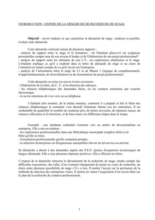 INTRODUCTION : EXPOSE DE LA DEMARCHE DE RECHERCHE DE STAGE



       Objectif : savoir traduire ce qui caractérise la démarche de stage ; analyser et justifier,
évaluer cette démarche.

        Cette démarche s'articule autour de plusieurs rapports :
- analyse du rapport entre le stage et la formation : où l'étudiant place-t-il ses exigences
personnelles compte tenu de son niveau d’études et de l'élaboration de son projet professionnel?
- analyse du rapport entre les éléments de son C.V., ses expériences antérieures et le stage.
L'étudiant explique ce qu'il a exploité dans la lettre de demande de stage et au cours de
l’entretien en tenant compte de ce qu'il savait sur l'entreprise.
- analyse de l’articulation entre le stage de L3 et de Master 1 (logique de complémentarité,
d’approfondissement, de diversification ou de réorientation du projet professionnel)

         Cette démarche est mise en oeuvre à trois occasions :
- l'élaboration de la lettre, du C. V. et la sélection des adresses,
- les relances téléphoniques des demandes faites, ou les contacts entretenus par courrier
électronique
- le ou les entretiens de vive voix ou au téléphone.

       L'étudiant doit montrer, de la même manière, comment il a préparé et fait le bilan des
relances téléphoniques et comment s’est déroulé l'entretien obtenu (ou les entretiens). Il est
souhaitable de quantifier le nombre de contactes pris, de lettres envoyées, de réponses reçues, de
relances effectuées et d’entretiens, et de bien situer ces différentes étapes dans le temps.


         Exemple : une étudiante souhaitait s'orienter vers un métier de documentaliste en
entreprise. Elle a mis en relation :
- les expériences professionnelles dans une bibliothèque municipale (emplois d'été) et le
bilan qu'elle en tirait,
- l'orientation professionnelle qu'elle souhaitait prendre,
- la sélection d'entreprises ou d'organismes susceptibles d'avoir un tel service ou activité.

Sa démarche a abouti à des demandes auprès des P.E.E. (postes d'expansion économique) de
langue allemande. Elle a reçu plusieurs réponses positives. Elle a effectué un choix.

L’exposé de la démarche retracera le déroulement de la recherche de stage, rendra compte des
difficultés rencontrées, des refus, d’un éventuel changement de projet en cours de recherche, du
choix entre plusieurs possibilités de stage s’il y a lieu. Il mettra l’accent sur la pertinence de la
méthode de sélection des entreprises visées. Il mettra en valeur l’acquisition d’un savoir-faire sur
le plan de la recherche de contacts professionnels.




                                                 4
 