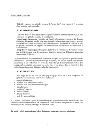 3eme PARTIE : BILANS



       Objectif : exprimer ses aptitudes en terme de "savoir-faire" et de "savoir-être" au contact
       d'une situation professionnelle.

       BILAN PROFESSIONNEL :

       L’étudiant dresse le bilan de ses aptitudes professionnelles au terme de son stage. Il rend
       compte de ces aptitudes en terme de compétences :
   -    compétences techniques : maîtrise de l’outil informatique, traitement de données,
       réalisation d’études de marché, mise au point et dépouillement de questionnaires, contacts
       avec des clients et des fournisseurs, suivi des commandes, confection de tableaux de bord
       de gestion, réalisation de supports de communication, recherche de documentation et
       d’informations.
   -    compétences linguistiques : traduction, élaboration et synthèses de documents, contact
       oral et téléphonique avec des partenaires étrangers, accueil de délégations étrangères,
       interprétation de liaison.

   La présentation de ces compétences prendra en compte les expériences professionnelles
   antérieures de l’étudiant (notamment le stage de licence), les travaux réalisés dans le cadre
   universitaire en les confrontant aux acquis du stage. Il s’agit d’analyser la construction d’un
   bagage professionnel en considérant ses points forts et ses lacunes dans la perspective d’un
   projet ultérieur ( poursuite d’études, recherche d’un emploi).

       BILAN PERSONNEL :

       Il ne s'agit pas ici de faire un bilan psychologique mais bel et bien d'exprimer ses
       aptitudes personnelles au contact d'une profession :
   •   capacité d'intégration
   •    relations avec les autres personnels
   •    relations avec les supérieurs hiérarchiques
   •    travail d'équipe
   •    rapidité d’exécution
   •    auto-évaluation,
   •    prise d’initiatives
   •    goût des responsabilités

A ce niveau, l'étudiant est capable de juger si son projet professionnel (tel qu'il a été énoncé dans
l'introduction) correspond bien à ses compétences. Dans le cas d’une poursuite d’études, une
réflexion doit être amorcée sur le type de formation visée.


La partie rédigée consacrée aux bilans doit comprendre trois pages au minimum.




                                                 8
 