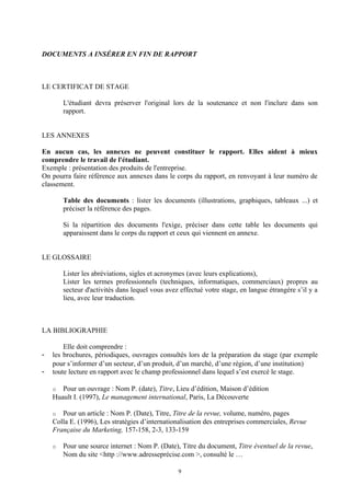 DOCUMENTS A INSÉRER EN FIN DE RAPPORT



LE CERTIFICAT DE STAGE

        L'étudiant devra préserver l'original lors de la soutenance et non l'inclure dans son
        rapport.


LES ANNEXES

En aucun cas, les annexes ne peuvent constituer le rapport. Elles aident à mieux
comprendre le travail de l'étudiant.
Exemple : présentation des produits de l'entreprise.
On pourra faire référence aux annexes dans le corps du rapport, en renvoyant à leur numéro de
classement.

        Table des documents : lister les documents (illustrations, graphiques, tableaux ...) et
        préciser la référence des pages.

        Si la répartition des documents l'exige, préciser dans cette table les documents qui
        apparaissent dans le corps du rapport et ceux qui viennent en annexe.


LE GLOSSAIRE

        Lister les abréviations, sigles et acronymes (avec leurs explications),
        Lister les termes professionnels (techniques, informatiques, commerciaux) propres au
        secteur d'activités dans lequel vous avez effectué votre stage, en langue étrangère s’il y a
        lieu, avec leur traduction.



LA BIBLIOGRAPHIE

        Elle doit comprendre :
-   les brochures, périodiques, ouvrages consultés lors de la préparation du stage (par exemple
    pour s’informer d’un secteur, d’un produit, d’un marché, d’une région, d’une institution)
-   toute lecture en rapport avec le champ professionnel dans lequel s’est exercé le stage.

    o  Pour un ouvrage : Nom P. (date), Titre, Lieu d’édition, Maison d’édition
    Huault I. (1997), Le management international, Paris, La Découverte

    o  Pour un article : Nom P. (Date), Titre, Titre de la revue, volume, numéro, pages
    Colla E. (1996), Les stratégies d’internationalisation des entreprises commerciales, Revue
    Française du Marketing, 157-158, 2-3, 133-159

    o   Pour une source internet : Nom P. (Date), Titre du document, Titre éventuel de la revue,
        Nom du site <http ://www.adresseprécise.com >, consulté le …

                                                 9
 