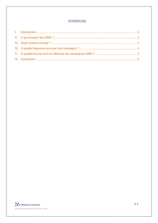 www.emergence-consultant.com
p. 2
SOMMAIRE
I. Introduction ......................................................................................................................................... 3
II. A qui envoyer des SMS ?................................................................................................................. 4
III. Quel contenu envoyé ?..................................................................................................................... 4
IV. A quelle fréquence envoyer des messages ?............................................................................... 4
V. A quelles heures doit-on effectuer les campagnes SMS ? ......................................................... 5
VI. Conclusion........................................................................................................................................... 6
 