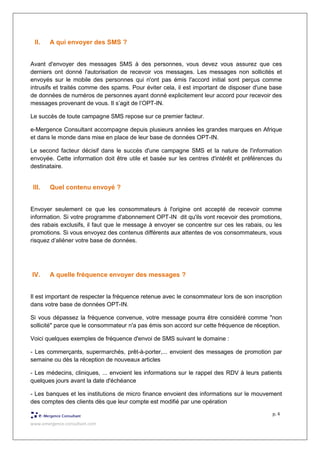 www.emergence-consultant.com
p. 4
II. A qui envoyer des SMS ?
Avant d'envoyer des messages SMS à des personnes, vous devez vous assurez que ces
derniers ont donné l'autorisation de recevoir vos messages. Les messages non sollicités et
envoyés sur le mobile des personnes qui n'ont pas émis l'accord initial sont perçus comme
intrusifs et traités comme des spams. Pour éviter cela, il est important de disposer d'une base
de données de numéros de personnes ayant donné explicitement leur accord pour recevoir des
messages provenant de vous. Il s’agit de l’OPT-IN.
Le succès de toute campagne SMS repose sur ce premier facteur.
e-Mergence Consultant accompagne depuis plusieurs années les grandes marques en Afrique
et dans le monde dans mise en place de leur base de données OPT-IN.
Le second facteur décisif dans le succès d'une campagne SMS et la nature de l'information
envoyée. Cette information doit être utile et basée sur les centres d'intérêt et préférences du
destinataire.
III. Quel contenu envoyé ?
Envoyer seulement ce que les consommateurs à l'origine ont accepté de recevoir comme
information. Si votre programme d'abonnement OPT-IN dit qu'ils vont recevoir des promotions,
des rabais exclusifs, il faut que le message à envoyer se concentre sur ces les rabais, ou les
promotions. Si vous envoyez des contenus différents aux attentes de vos consommateurs, vous
risquez d’aliéner votre base de données.
IV. A quelle fréquence envoyer des messages ?
Il est important de respecter la fréquence retenue avec le consommateur lors de son inscription
dans votre base de données OPT-IN.
Si vous dépassez la fréquence convenue, votre message pourra être considéré comme "non
sollicité" parce que le consommateur n'a pas émis son accord sur cette fréquence de réception.
Voici quelques exemples de fréquence d'envoi de SMS suivant le domaine :
- Les commerçants, supermarchés, prêt-à-porter,... envoient des messages de promotion par
semaine ou dès la réception de nouveaux articles
- Les médecins, cliniques, ... envoient les informations sur le rappel des RDV à leurs patients
quelques jours avant la date d'échéance
- Les banques et les institutions de micro finance envoient des informations sur le mouvement
des comptes des clients dès que leur compte est modifié par une opération
 