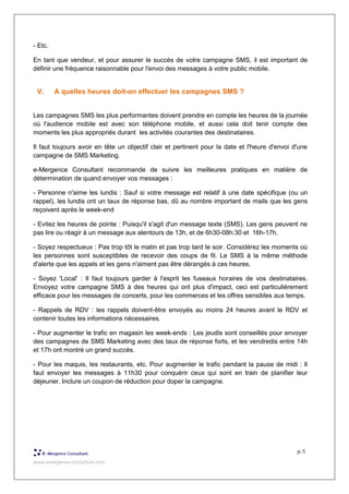 www.emergence-consultant.com
p. 5
- Etc.
En tant que vendeur, et pour assurer le succès de votre campagne SMS, il est important de
définir une fréquence raisonnable pour l'envoi des messages à votre public mobile.
V. A quelles heures doit-on effectuer les campagnes SMS ?
Les campagnes SMS les plus performantes doivent prendre en compte les heures de la journée
où l'audience mobile est avec son téléphone mobile, et aussi cela doit tenir compte des
moments les plus appropriés durant les activités courantes des destinataires.
Il faut toujours avoir en tête un objectif clair et pertinent pour la date et l'heure d'envoi d'une
campagne de SMS Marketing.
e-Mergence Consultant recommande de suivre les meilleures pratiques en matière de
détermination de quand envoyer vos messages :
- Personne n'aime les lundis : Sauf si votre message est relatif à une date spécifique (ou un
rappel), les lundis ont un taux de réponse bas, dû au nombre important de mails que les gens
reçoivent après le week-end
- Evitez les heures de pointe : Puisqu'il s'agit d'un message texte (SMS). Les gens peuvent ne
pas lire ou réagir à un message aux alentours de 13h, et de 6h30-08h:30 et 16h-17h.
- Soyez respectueux : Pas trop tôt le matin et pas trop tard le soir. Considérez les moments où
les personnes sont susceptibles de recevoir des coups de fil. Le SMS à la même méthode
d'alerte que les appels et les gens n'aiment pas être dérangés à ces heures.
- Soyez 'Local' : Il faut toujours garder à l'esprit les fuseaux horaires de vos destinataires.
Envoyez votre campagne SMS à des heures qui ont plus d'impact, ceci est particulièrement
efficace pour les messages de concerts, pour les commerces et les offres sensibles aux temps.
- Rappels de RDV : les rappels doivent-être envoyés au moins 24 heures avant le RDV et
contenir toutes les informations nécessaires.
- Pour augmenter le trafic en magasin les week-ends : Les jeudis sont conseillés pour envoyer
des campagnes de SMS Marketing avec des taux de réponse forts, et les vendredis entre 14h
et 17h ont montré un grand succès.
- Pour les maquis, les restaurants, etc. Pour augmenter le trafic pendant la pause de midi : Il
faut envoyer les messages à 11h30 pour conquérir ceux qui sont en train de planifier leur
déjeuner. Inclure un coupon de réduction pour doper la campagne.
 