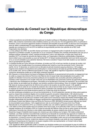 PRESS
FR
COMMUNIQUÉ DE PRESSE
582/16
17/10/2016
Conclusions du Conseil sur la République démocratique
du Congo
1. L'Union européenne est profondément préoccupée par la situation politique en République démocratique de Congo
(RDC). Elle condamne vivement les actes d'extrême violence qui ont eu lieu les 19 et 20 septembre 2016, en particulier à
Kinshasa. Ceux-ci ont encore aggravé la situation d'impasse dans laquelle se trouve la RDC du fait de la non-convocation
dans les délais constitutionnels du corps électoral en vue de l'organisation de l'élection présidentielle. À cet égard, l'UE
rappelle ses conclusions du 23 mai 2016 et réaffirme la responsabilité première des autorités de la RDC dans
l'organisation des élections.
2. La crise politique de la RDC ne peut être résolue qu'à travers un engagement public et explicite de tous les acteurs de
respecter la Constitution actuelle, en particulier en ce qui concerne la limitation des mandats présidentiels ainsi que par un
dialogue politique substantiel, inclusif, impartial et transparent. Celui-ci doit déboucher, en ligne avec l'esprit de la
résolution 2277 du Conseil de sécurité des Nations Unies, sur l'organisation d'élections présidentielles et législatives
dans le délai le plus court possible au cours de l'année 2017. Si l'actuel mandat présidentiel vient à son terme sans qu'il y
ait eu un accord préalable sur le calendrier électoral, l'UE devra considérer l'impact d'une telle situation sur ses relations
avec le gouvernement de la RDC.
3. Le dialogue facilité par l'Union africaine à Kinshasa, et soutenu par l'UE en tant que membre du groupe de soutien, doit
ouvrir la voie à une nouvelle phase d'un processus politique plus inclusif au cours des semaines à venir. Il devra être
clarifié, d'ici le 19 décembre, la manière dont se déroulera la période transitoire jusqu'aux élections. L'UE souligne
l'urgence de la situation et l'importance de la participation à un tel processus de toutes les grandes familles politiques et
de la société civile, dont la Conférence épiscopale du Congo. Elle appelle la majorité et l'opposition à rechercher les
compromis nécessaires portés par un très large consensus populaire.
4. Afin d'assurer un climat propice à la tenue du dialogue et des élections, le gouvernement doit prendre un engagement clair
de veiller au respect des droits de l'Homme et de l'état de droit et cesser toute instrumentalisation de la justice. L'UE
appelle à la libération de tous les prisonniers politiques et à la cessation des poursuites judiciaires politiquement
motivées contre l'opposition et la société civile ainsi qu'à la réhabilitation des personnes victimes de jugements politiques.
L'interdiction des manifestations pacifiques, l'intimidation et le harcèlement à l'encontre de l'opposition, de la société civile
et des médias ne permettent pas de préparer une transition paisible et démocratique. Dans ce contexte, l'engagement de
l'UE dans de nouveaux programmes de réforme de la police et de la justice ne peut être assuré. L'UE appelle la
MONUSCO, dans le cadre de son mandat de protection des civils et dans la limite de ses moyens et de son dispositif, à
se déployer de manière dissuasive et demande la pleine coopération des autorités dans la mise en œuvre de la
résolution adoptée lors de la trente-troisième session du Conseil des droits de l'Homme.
5. Les très nombreuses arrestations qui ont suivi les événements du 19 et 20 septembre suscitent de fortes préoccupations
quant au respect des procédures légales et à la volonté de garantir une justice indépendante. L'UE exhorte tous les
acteurs, tant du côté des autorités que du côté de l'opposition, à rejeter l'usage de violence. Elle rappelle la responsabilité
première des forces de sécurité pour maintenir l'ordre public tout en assurant le respect des libertés fondamentales. Une
enquête indépendante doit permettre de dégager rapidement les responsabilités individuelles de chacun. La MONUSCO
et le Bureau Conjoint des Nations Unies aux Droits de l'Homme en RDC (BCNUDH) doivent pouvoir effectuer leur travail
de documentation sans entraves. L'UE a également pris note du communiqué du Procureur de la Cour Pénale
Internationale du 23 septembre 2016, qui a déclaré surveiller avec une extrême vigilance la situation sur le terrain.
6. L'UE réitère sa forte préoccupation face à la situation dans l'est du pays, et en particulier à Beni. Dans ce contexte, l'UE
rappelle l'existence de la résolution 2293 du Conseil de sécurité des Nations Unies qui fixe le cadre onusien de mesures
restrictives à l'encontre des individus ou des entités responsables de graves violations des droits de l'Homme.
7. Devant les risques d'instabilité dans le pays et la menace que cela constitue pour la région, l'UE restera entièrement
mobilisée. Les États membres s'accordent dès à présent sur la nécessité de coordonner leur approche en matière de
délivrance de visas à l'égard des détenteurs d'un passeport diplomatique ou de service. L'UE utilisera tous les moyens à
sa disposition, y compris le recours à des mesures restrictives individuelles contre ceux qui sont responsables de graves
violations des droits de l'Homme, incitent à la violence ou qui feraient obstacle à une sortie de crise consensuelle,
pacifique et respectueuse de l'aspiration du peuple congolais à élire ses représentants. Le Conseil invite la Haute
Représentante à initier un travail dans ce sens.
8. L'UE rappelle les efforts significatifs qu'elle a consentis ces dernières années pour accompagner le pays et confirme sa
disponibilité à les intensifier en réitérant sa demande du 2 juin 2016 au gouvernement d'initier dans les plus brefs délais
Conseil de l'UE
 