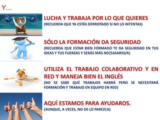 Y…
     LUCHA Y TRABAJA POR LO QUE QUIERES
     (RECUERDA QUE YA ESTÁS DERROTADO SI NO LO INTENTAS)



     SÓLO LA FORMACIÓN DA SEGURIDAD
     (RECUERDA QUE ESTAR BIEN FORMADO TE DA SEGURIDAD EN TUS
     IDEAS Y TUS FUERZAS Y SERÁS MÁS NECEASARIO/A)



     UTILIZA EL TRABAJO COLABORATIVO Y EN
     RED Y MANEJA BIEN EL INGLÉS
     (NO SE SABE QUÉ TRABAJOS HABRÁ PERO SE NECESITARÁ
     FORMACIÓN Y TRABAJO EN EQUIPO EN RED)



     AQUÍ ESTAMOS PARA AYUDAROS.
     (AUNQUE, A VECES, NO OS LO PAREZCA)
 