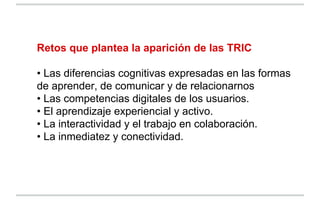 Retos que plantea la aparición de las TRIC
• Las diferencias cognitivas expresadas en las formas
de aprender, de comunicar...
