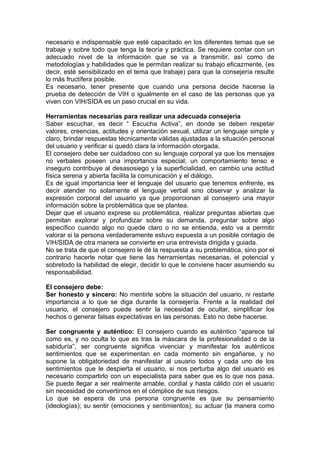 necesario e indispensable que esté capacitado en los diferentes temas que se
trabaje y sobre todo que tenga la teoría y práctica. Se requiere contar con un
adecuado nivel de la información que se va a transmitir, así como de
metodologías y habilidades que le permitan realizar su trabajo eficazmente, (es
decir, esté sensibilizado en el tema que trabaje) para que la consejería resulte
lo más fructífera posible.
Es necesario, tener presente que cuando una persona decide hacerse la
prueba de detección de VIH o igualmente en el caso de las personas que ya
viven con VIH/SIDA es un paso crucial en su vida.

Herramientas necesarias para realizar una adecuada consejería
Saber escuchar, es decir “ Escucha Activa”, en donde se deben respetar
valores, creencias, actitudes y orientación sexual, utilizar un lenguaje simple y
claro, brindar respuestas técnicamente válidas ajustadas a la situación personal
del usuario y verificar si quedó clara la información otorgada.
El consejero debe ser cuidadoso con su lenguaje corporal ya que los mensajes
no verbales poseen una importancia especial; un comportamiento tenso e
inseguro contribuye al desasosiego y la superficialidad, en cambio una actitud
física serena y abierta facilita la comunicación y el diálogo.
Es de igual importancia leer el lenguaje del usuario que tenemos enfrente, es
decir atender no solamente el lenguaje verbal sino observar y analizar la
expresión corporal del usuario ya que proporcionan al consejero una mayor
información sobre la problemática que se plantea.
Dejar que el usuario exprese su problemática, realizar preguntas abiertas que
permitan explorar y profundizar sobre su demanda, preguntar sobre algo
específico cuando algo no quede claro o no se entienda, esto va a permitir
valorar si la persona verdaderamente estuvo expuesta a un posible contagio de
VIH/SIDA de otra manera se convierte en una entrevista dirigida y guiada.
No se trata de que el consejero le dé la respuesta a su problemática, sino por el
contrario hacerle notar que tiene las herramientas necesarias, el potencial y
sobretodo la habilidad de elegir, decidir lo que le conviene hacer asumiendo su
responsabilidad.

El consejero debe:
Ser honesto y sincero: No mentirle sobre la situación del usuario, ni restarle
importancia a lo que se diga durante la consejería. Frente a la realidad del
usuario, el consejero puede sentir la necesidad de ocultar, simplificar los
hechos o generar falsas expectativas en las personas. Esto no debe hacerse.

Ser congruente y auténtico: El consejero cuando es auténtico “aparece tal
como es, y no oculta lo que es tras la máscara de la profesionalidad o de la
sabiduría”, ser congruente significa vivenciar y manifestar los auténticos
sentimientos que se experimentan en cada momento sin engañarse, y no
supone la obligatoriedad de manifestar al usuario todos y cada uno de los
sentimientos que le despierta el usuario, si nos perturba algo del usuario es
necesario compartirlo con un especialista para saber que es lo que nos pasa.
Se puede llegar a ser realmente amable, cordial y hasta cálido con el usuario
sin necesidad de convertirnos en el cómplice de sus riesgos.
Lo que se espera de una persona congruente es que su pensamiento
(ideologías); su sentir (emociones y sentimientos); su actuar (la manera como
 