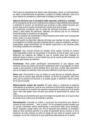 Por lo que es importante que deban estar dispuestas a tener un entrenamiento,
se debe constantemente re-capacitar y evaluar el trabajo realizado, esto sirve
para mejorar la consejería y sobre todo el trabajo humano que se hace.

Algunas técnicas que el consejero debe aprender, prácticar y manejar:
En la consejería es de suma importancia la actitud y disponibilidad para atender
y entender al usuario, es importante que se lleven a cabo ciertas técnicas que
sirvan para que el usuario se pueda dar cuenta de lo que le pasa.
Es importante considerar que no todas las técnicas funcionan en todos los
casos y para todas las personas; además una técnica que en un momento
funcionó puede no hacerlo en el siguiente.
Todo es cuestión de sensibilidad y discernimiento para saber qué corresponde
hacer, cómo y en qué momento.
A continuación se describen algunas técnicas que resultan de gran utilidad en
la consejería sin olvidar que para poderlas llevar a cabo es necesario, primero,
entenderlas, luego practicarlas con la debida supervisión y así hacerlas parte
del trabajo cotidiano en consejería.

Espejear: Hay muchas formas de trabajar como espejo. Cuando el usuario
está angustiado puede no escucharse ni reconocer lo que le pasa, por lo que
debemos ser capaces de reflejar lo que le sucede para que traslade su
atención hacia sí mismo, y en la medida que se de cuenta pueda encontrar sus
propias alternativas de solución.

Parafrasear: Para poder parafrasear correctamente lo que alguien está
diciendo, tienes que poder escucharlo; parafrasear bien lo que alguien ha dicho
ayuda a esa persona a tener claridad de lo que dice y sobre todo demuestra
que el consejero lo entiende. Nos sirve para clarificar lo que dijo el usuario.

Hacer eco: Únicamente lo que se realiza en esta técnica es repetirle algunas
frases que el usuario diga durante la sesión, en forma de pregunta; esto sirve
para que la persona se escuche y le puede ayudar a clarificar y darse cuenta
de lo que le sucede.

Reformulación propia del usuario: Es para saber si realmente le estamos
entendiendo a la persona y que se nos confirme la información otorgada. De no
ser así le pedimos al usuario nos exprese nuevamente la parte que no le quedó
clara; mas vale gastar cinco minutos que perder la oportunidad de salvar una
vida.
Esta técnica es importante para que al consejero le quede claro si lo que le dice
el usuario es lo mismo que él entiende y percibe.

Normalización: Consiste en avalar o reconocer las emociones que siente el
usuario en ese momento… “aquí y ahora”. En la consejería puede suceder que
el usuario manifieste ciertos sentimientos y emociones tales como ansiedad,
temor, angustia, coraje, llanto, etc. Por la situación que enfrenta, el consejero
debe en todo momento permitir y no evitar la expresión de los mismos, si no lo
hacemos de esta manera se corre el riesgo de que tanto el usuario como el
consejero no se den cuenta de lo que realmente está pasando en la sesión.
 