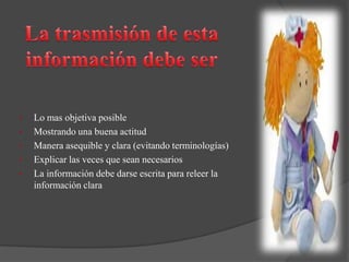 • Lo mas objetiva posible
• Mostrando una buena actitud
• Manera asequible y clara (evitando terminologías)
• Explicar las veces que sean necesarios
• La información debe darse escrita para releer la
información clara
 