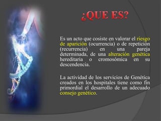 Es un acto que cosiste en valorar el riesgo
de aparición (ocurrencia) o de repetición
(recurrencia) en una pareja
determinada, de una alteración genética
hereditaria o cromosómica en su
descendencia.
La actividad de los servicios de Genética
creados en los hospitales tiene como fin
primordial el desarrollo de un adecuado
consejo genético.
 