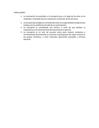 CONCLUSIONES
1. La orientación ha precedido a la consejería que a lo largo de los años se ha
ampliado y orientado hacia la conducción y dirección de las personas.
2. La consejería psicológica es considerada como una especialidad emergente que
trabaja con los problemas de vida de sus participantes.
3. La consejería es considerada una carrera, a razón de que destaca su
importancia en el asesoramiento de las personas en general.
4. La consejería es un acto de escucha activa para mejorar conductas o
incrementarlas favoreciendo su inserción o participación de mejor manera en
los grupos familiares, y socio culturales, generando pasividad y armonía
personal.
 