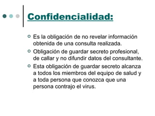 Confidencialidad: Es la obligación de no revelar información obtenida de una consulta realizada. Obligación de guardar secreto profesional, de callar y no difundir datos del consultante. Esta obligación de guardar secreto alcanza a todos los miembros del equipo de salud y a toda persona que conozca que una persona contrajo el virus. 