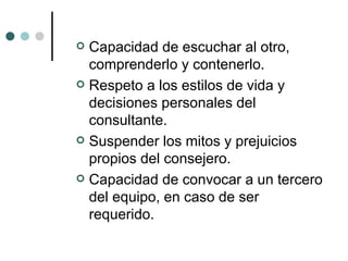 Capacidad de escuchar al otro, comprenderlo y contenerlo. Respeto a los estilos de vida y decisiones personales del consultante. Suspender los mitos y prejuicios propios del consejero. Capacidad de convocar a un tercero del equipo, en caso de ser requerido. 