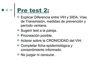 Pre test 2: Explicar Diferencia entre VIH y SIDA, Vías de Transmisión, medidas de prevención y período ventana.  Sugerir test a la pareja.  Procreación posible. Aclarar sobre la CRONICIDAD del VIH. Completar ficha epidemiológica y consentimiento informado. No juzgar ni censurar. 