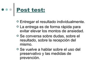Post test: Entregar el resultado individualmente. La entrega es de forma rápida para evitar elevar los montos de ansiedad. Se conversa sobre dudas, sobre el resultado, sobre la recepción del mismo.  Se vuelve a hablar sobre el uso del preservativo y las medidas de prevención. 