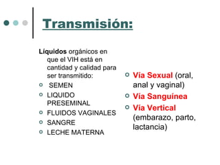 Transmisión: Líquidos  orgánicos en que el VIH está en cantidad y calidad para ser transmitido: SEMEN LIQUIDO PRESEMINAL FLUIDOS VAGINALES SANGRE LECHE MATERNA Vía Sexual  (oral, anal y vaginal) Vía Sanguínea Vía Vertical  (embarazo, parto, lactancia) 