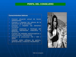Conocimientos básicos Conocer situación actual de los/as adolescentes Conocer y respetar los valores de la educación de la sexualidad Conocer y respetar los derechos humanos Conocer anatomía y fisiología del sistema reproductor masculino y femenino Conocer de métodos anticonceptivos y salud sexual y reproductiva Conocer la prevención ITS / VIH / SIDA, Conocer sobre enfoque de genero, generacional y violencia intrafamiliar. PERFIL DEL CONSEJERO 