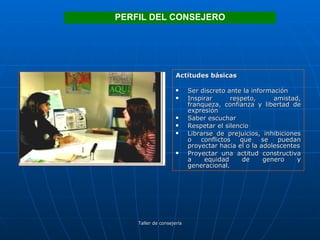 Actitudes básicas Ser discreto ante la información Inspirar respeto, amistad, franqueza, confianza y libertad de expresión Saber escuchar Respetar el silencio Librarse de prejuicios, inhibiciones o conflictos que se puedan proyectar hacia el o la adolescentes Proyectar una actitud constructiva a equidad de genero y generacional. PERFIL DEL CONSEJERO 