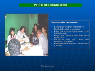 Competencias necesarias. Saber proporcionar información. Habilidad en las respuestas. Estrechar lazos de unión entre otras instituciones. Hablar en términos científicos pero no técnico. Reconocer que hay casos que requieren otro nivel. Habilidad para motivar a la reflexión y acción. PERFIL DEL CONSEJERO 