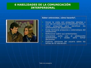 Saber entrevistar, cómo hacerlo?. Iniciar la visita con preguntas abiertas y usar las cerradas para el expediente clínico. Hacer preguntas para identificar los sentimientos del adolescente. Evitar formarse prejuicios o estereotipos del adolescente. Reflexionar sobre sus sentimientos. Interpretar junto con el adolescente sentimientos y dudas para tomar decisiones. Explorar opiniones del usuario sobre los temas de la interacción. 6 HABILIDADES DE LA COMUNICACIÓN  INTERPERSONAL 