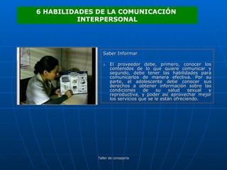 Saber Informar El proveedor debe, primero, conocer los contenidos de lo que quiere comunicar y segundo, debe tener las habilidades para comunicarlos de manera efectiva. Por su parte, el adolescente debe conocer sus derechos a obtener información sobre las condiciones de su salud sexual y reproductiva, y poder así aprovechar mejor los servicios que se le están ofreciendo.  6 HABILIDADES DE LA COMUNICACIÓN  INTERPERSONAL 