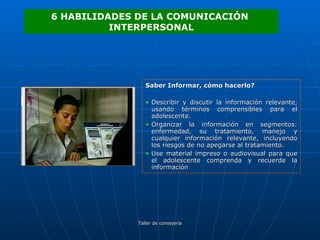 Saber Informar, cómo hacerlo? Describir y discutir la información relevante, usando términos comprensibles para el adolescente. Organizar la información en segmentos: enfermedad, su tratamiento, manejo y cualquier información relevante, incluyendo los riesgos de no apegarse al tratamiento. Use material impreso o audiovisual para que el adolescente comprenda y recuerde la información 6 HABILIDADES DE LA COMUNICACIÓN  INTERPERSONAL 
