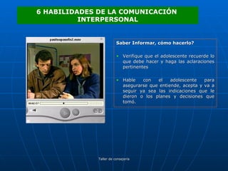 Saber Informar, cómo hacerlo? Verifique que el adolescente recuerde lo que debe hacer y haga las aclaraciones pertinentes Hable con el adolescente para asegurarse que entiende, acepta y va a seguir ya sea las indicaciones que le dieron o los planes y decisiones que tomó. 6 HABILIDADES DE LA COMUNICACIÓN  INTERPERSONAL 