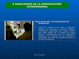 Saber Responder a las Necesidades del Adolescente Tomar en cuenta lo que dice y pregunta, respetar sus creencias y aclararle cualquier información equivocada que tenga. Pensar que usted puede ser el experto en salud sexual y reproductiva, pero el adolescente también es un “experto” en sus vivencias y problemas, que tiene sus propias opiniones y formas de expresión.  6 HABILIDADES DE LA COMUNICACIÓN  INTERPERSONAL 