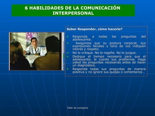 Saber Responder, cómo hacerlo? Responda a todas las preguntas del adolescente. Asegúrese que su postura corporal, sus expresiones faciales y tono de voz indiquen interés y respeto.  No lo critique. No lo regañe. No lo juzgue.  Dedique el tiempo necesario para que el adolescente. le cuente sus problemas. Haga usted las preguntas necesarias antes de hacer un diagnóstico. Responda todas sus preguntas de manera positiva y no ignore sus quejas o comentarios . 6 HABILIDADES DE LA COMUNICACIÓN  INTERPERSONAL 