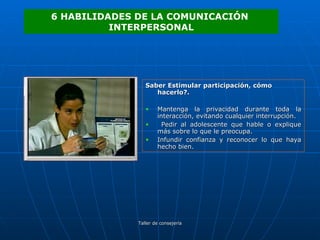 Saber Estimular participación, cómo hacerlo?. Mantenga la privacidad durante toda la interacción, evitando cualquier interrupción. Pedir al adolescente que hable o explique más sobre lo que le preocupa. Infundir confianza y reconocer lo que haya hecho bien. 6 HABILIDADES DE LA COMUNICACIÓN  INTERPERSONAL 