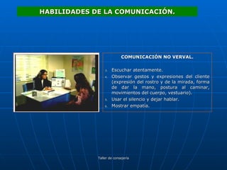 COMUNICACIÓN NO VERVAL. Escuchar atentamente. Observar gestos y expresiones del cliente (expresión del rostro y de la mirada, forma de dar la mano, postura al caminar, movimientos del cuerpo, vestuario). Usar el silencio y dejar hablar. Mostrar empatía. HABILIDADES DE LA COMUNICACIÓN. 
