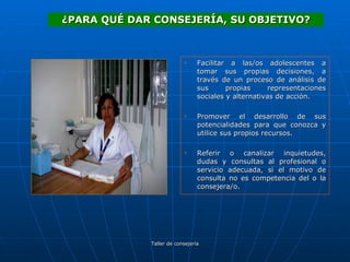 Facilitar a las/os adolescentes a tomar sus propias decisiones, a través de un proceso de análisis de sus propias representaciones sociales y alternativas de acción. Promover el desarrollo de sus potencialidades para que conozca y utilice sus propios recursos. Referir o canalizar inquietudes, dudas y consultas al profesional o servicio adecuada, si el motivo de consulta no es competencia del o la consejera/o. ¿PARA QUÉ DAR CONSEJERÍA, SU OBJETIVO? 