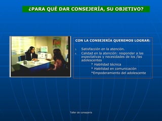 CON LA CONSEJERÍA QUEREMOS LOGRAR: Satisfacción en la atención. Calidad en la atención: responder a las expectativas y necesidades de los /las adolescentes * Habilidad técnica * Habilidad en comunicación *Empoderamiento del adolescente ¿PARA QUÉ DAR CONSEJERÍA, SU OBJETIVO? 