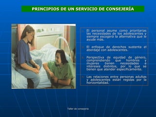 El personal asume como prioritarias las necesidades de los adolescentes y siempre escogerá la alternativa que le ayude más. El enfoque de derechos sustenta el abordaje con adolescentes. Perspectiva de equidad de género, comprendiendo que hombres y mujeres tienen necesidades e intereses distintos, por lo que se tienen que atender específicamente. Las relaciones entre personas adultas y adolescentes están regidas por la horizontalidad. PRINCIPIOS DE UN SERVICIO DE CONSEJERÍA 